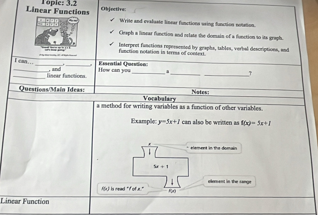 Topic: 3.2 
Linear Functions Objective: 
Write and evaluate linear functions using function notation. 
Graph a linear function and relate the domain of a function to its graph. 
Interpret functions represented by graphs, tables, verbal descriptions, and 
function notation in terms of context. 
I can... 
_ 
_Essential Question: 
_, and How can you _a 
_linear functions. 
_ 
_? 
Questions/Main Ideas: Notes: 
Vocabulary 
a method for writing variables as a function of other variables. 
Example: y=5x+1 can also be written as f(x)=5x+1
× 
element in the domain
5x+1
element in the range
f(x) is read “ f of x.” (x)
Linear Function