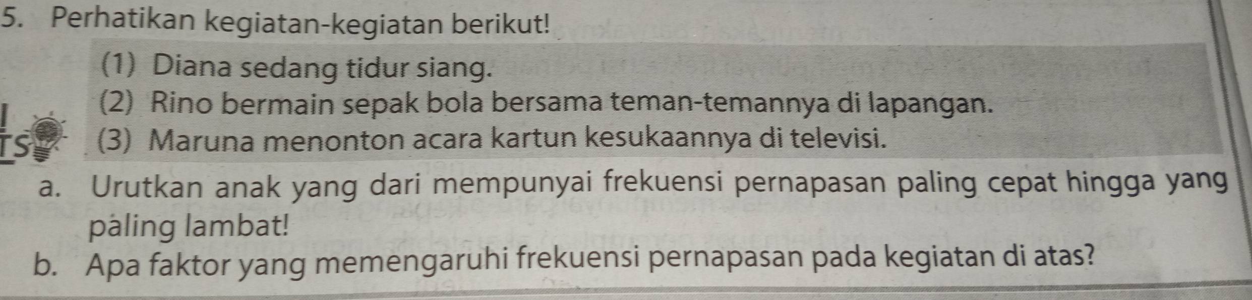 Perhatikan kegiatan-kegiatan berikut! 
(1) Diana sedang tidur siang. 
(2) Rino bermain sepak bola bersama teman-temannya di lapangan. 
is (3) Maruna menonton acara kartun kesukaannya di televisi. 
a. Urutkan anak yang dari mempunyai frekuensi pernapasan paling cepat hingga yang 
paling lambat! 
b. Apa faktor yang memengaruhi frekuensi pernapasan pada kegiatan di atas?