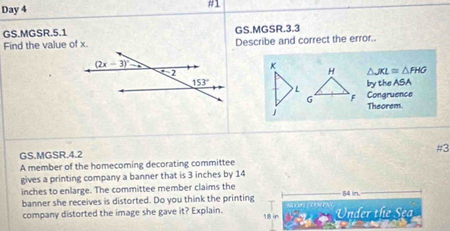 Day 4
#1
GS.MGSR.5.1 GS.MGSR.3.3
Find the value of x. Describe and correct the error..
K H △ JKL≌ △ FHG
by the ASA
L
G F Congruence
Theorem.
J
GS.MGSR.4.2 #3
A member of the homecoming decorating committee
gives a printing company a banner that is 3 inches by 14
inches to enlarge. The committee member claims the 84 in.
banner she receives is distorted. Do you think the printing
          
company distorted the image she gave it? Explain. 18 in  Under the S