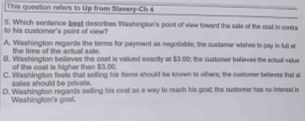 This question refers to Up from Slavery-Ch 4
5. Which sentence best describes Washington's point of view toward the sale of the coal in contra
to his customer's point of view?
A. Washington regards the torms for payment as negotiable; the customer wishes to pay in full st
the time of the actual sale.
B. Washington believes the coat is valued exactly at $3.00; the customer believes the actual value
of the coat is higher than $3.00.
C. Washington fools that selling his items should be known to others; the customer believes that a
sales should be private.
D. Washington regards selling his coat as a way to reach his goal; the customer has no interest in
Washington's goal.