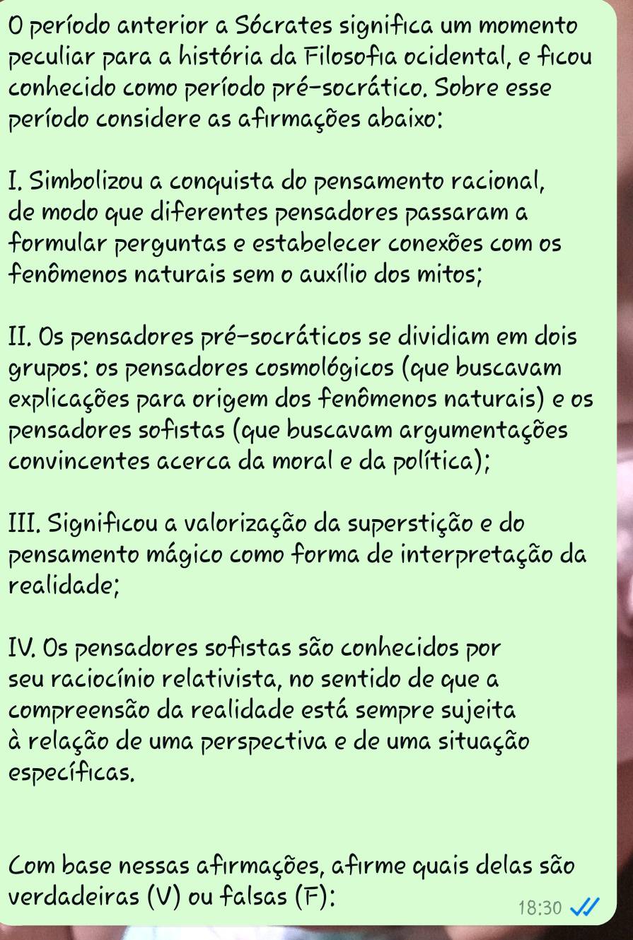 período anterior a Sócrates significa um momento 
peculiar para a história da Filosofia ocidental, e ficou 
conhecido como período pré-socrático. Sobre esse 
período considere as afırmações abaixo: 
I. Simbolizou a conquista do pensamento racional, 
de modo que diferentes pensadores passaram a 
formular perguntas e estabelecer conexões com os 
fenômenos naturais sem o auxílio dos mitos; 
II. Os pensadores pré-socráticos se dividiam em dois 
grupos: os pensadores cosmológicos (que buscavam 
explicações para origem dos fenômenos naturais) e os 
pensadores sofistas (que buscavam argumentações 
convincentes acerca da moral e da política); 
III. Significou a valorização da superstição e do 
pensamento mágico como forma de interpretação da 
realidade; 
IV. Os pensadores sofıstas são conhecidos por 
seu raciocínio relativista, no sentido de que a 
compreensão da realidade está sempre sujeita 
à relação de uma perspectiva e de uma situação 
específicas. 
Com base nessas afırmações, afirme quais delas são 
verdadeiras (V) ou falsas (F):
18:30