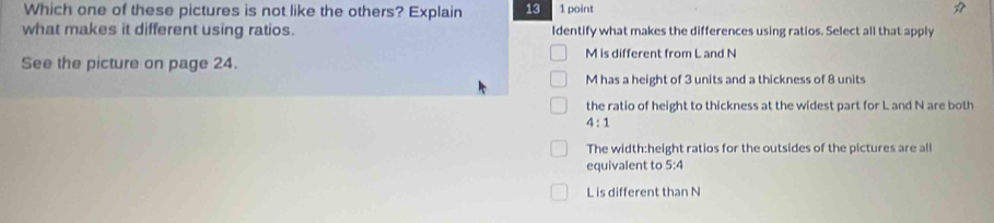 Which one of these pictures is not like the others? Explain 13 1 point
what makes it different using ratios. Identify what makes the differences using ratios. Select all that apply
See the picture on page 24. M is different from L and N
M has a height of 3 units and a thickness of 8 units
the ratio of height to thickness at the widest part for L and N are both
4:1
The width:height ratios for the outsides of the pictures are all
equivalent to 5:4
L is different than N