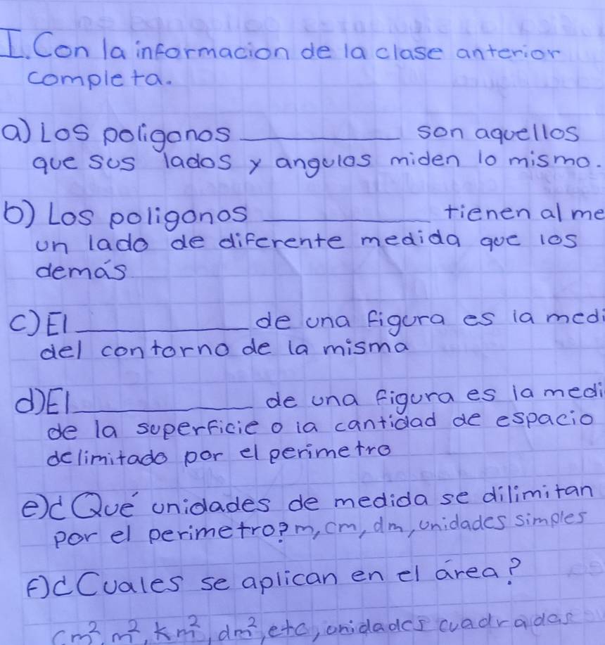 Con la informacion de la clase anterior 
completa. 
a Los poligonos _son aquellos 
gue sus lados y angulas miden 10 mismo. 
b) Los poligonos _tienen alme 
un lado de diferente medida goe l0s 
demas 
()EI _de una figura es ia medi 
del contorno de (a misma 
d)El_ 
de una figura es ia medi 
de la superficie o ia cantidad de espacio 
delimitado por elperimetro 
edQue unidades de medida se dilimitan 
por el perimetro? m, cm, dm, unidades simples 
FdCuales se aplican en el area?
cm^2, m^2, km^2, dm^2, e+c , onidades cuadradas