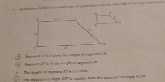 Qundlael QST t a salet cepe of quadt iuteral (KG N. Sollect all of the true stuteren t
D. Segment S7 is 3 times the length of segment LM
t. Segment ( is  2/3  the length of segment JM.
c. The length of segment 8S is 3.5 units.
d. The measure of angle RST is smaller than the measure of angle KLM.