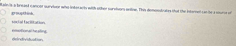 Rain is a breast cancer survivor who interacts with other survivors online. This demonstrates that the internet can be a source of
groupthink.
social facilitation.
emotional healing.
deindividuation.