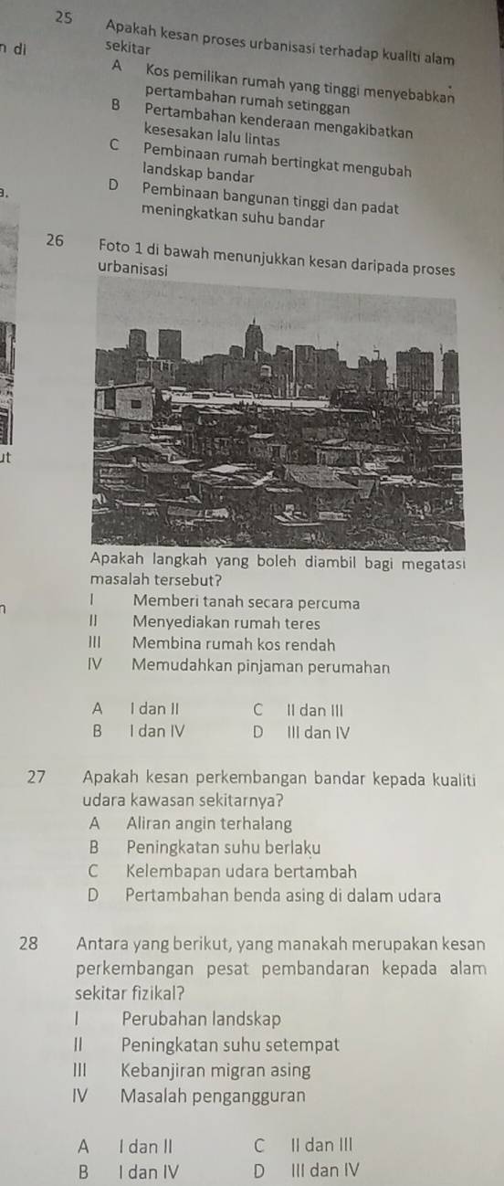 Apakah kesan proses urbanisasi terhadap kualiti alam
n dì sekitar
A Kos pemilikan rumah yang tinggi menyebabkan
pertambahan rumah setinggan
B Pertambahan kenderaan mengakibatkan
kesesakan lalu lintas
C Pembinaan rumah bertingkat mengubah
landskap bandar
.
D Pembinaan bangunan tinggi dan padat
meningkatkan suhu bandar
26 Foto 1 di bawah menunjukkan kesan daripada proses
urbanisasi
ut
Apakah langkah yang boleh diambil bagi megatasi
masalah tersebut?
Memberi tanah secara percuma
I Menyediakan rumah teres
III Membina rumah kos rendah
IV Memudahkan pinjaman perumahan
A I dan II C II dan III
B I dan IV D III dan IV
27 Apakah kesan perkembangan bandar kepada kualiti
udara kawasan sekitarnya?
A Aliran angin terhalang
B Peningkatan suhu berlaku
C Kelembapan udara bertambah
D Pertambahan benda asing di dalam udara
28 Antara yang berikut, yang manakah merupakan kesan
perkembangan pesat pembandaran kepada alam
sekitar fizikal?
1 Perubahan landskap
II Peningkatan suhu setempat
III Kebanjiran migran asing
IV Masalah pengangguran
A I dan II C II dan III
B I dan IV D III dan IV