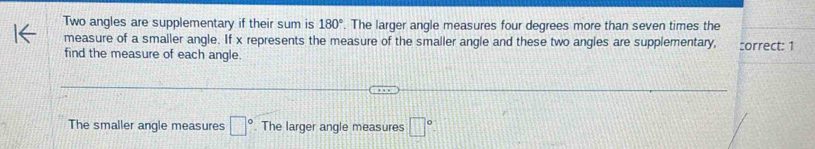 Two angles are supplementary if their sum is 180°. The larger angle measures four degrees more than seven times the 
measure of a smaller angle. If x represents the measure of the smaller angle and these two angles are supplementary, :orrect: 1 
find the measure of each angle. 
The smaller angle measures □ °. The larger angle measures □°