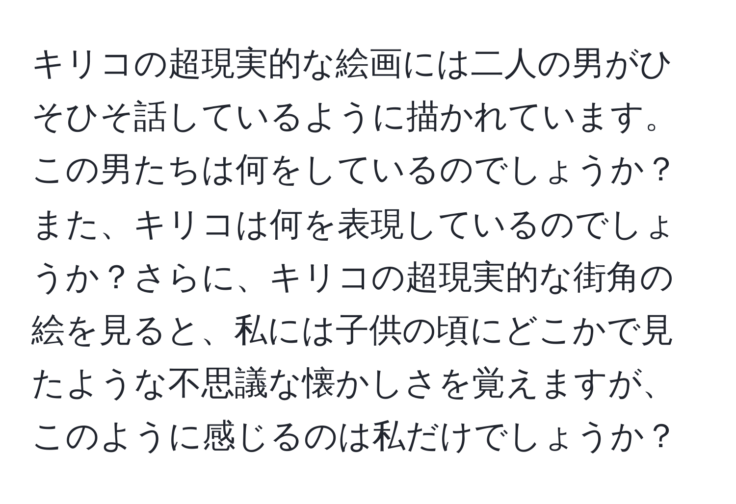 キリコの超現実的な絵画には二人の男がひそひそ話しているように描かれています。この男たちは何をしているのでしょうか？また、キリコは何を表現しているのでしょうか？さらに、キリコの超現実的な街角の絵を見ると、私には子供の頃にどこかで見たような不思議な懐かしさを覚えますが、このように感じるのは私だけでしょうか？