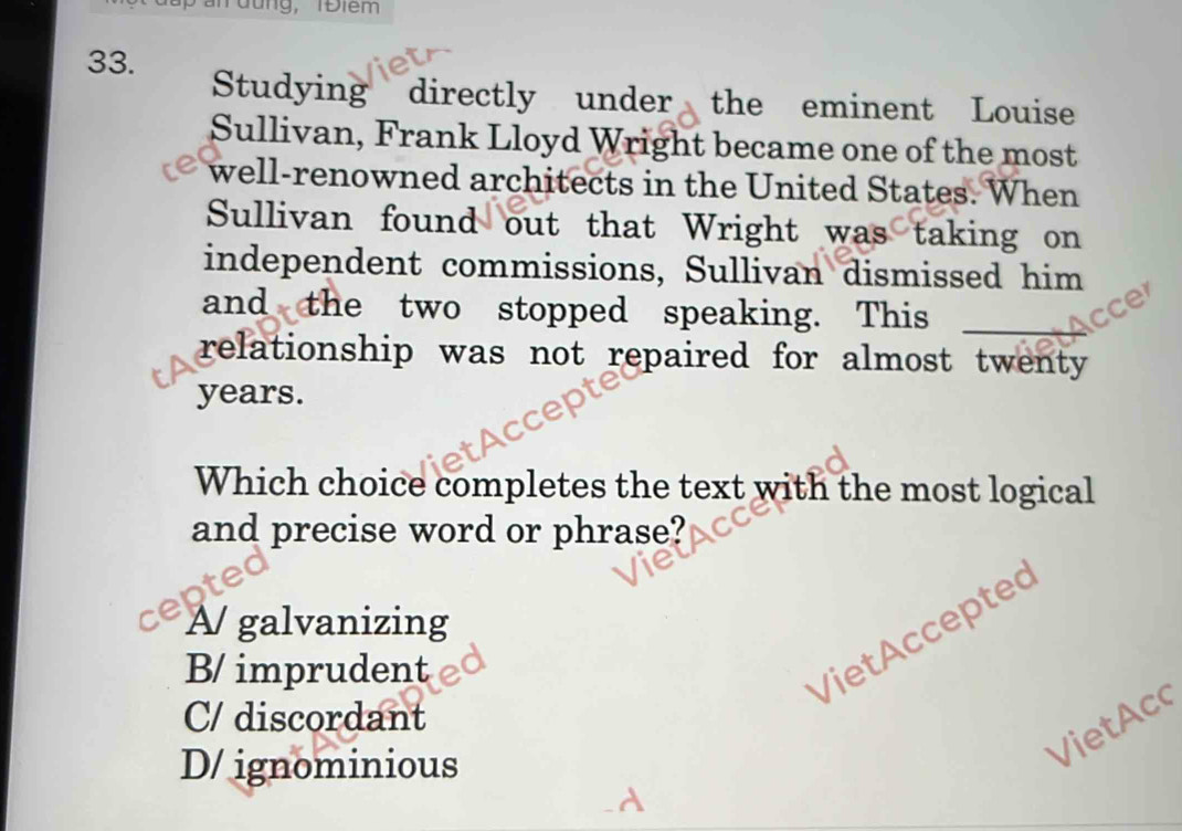 an đung, TĐiêm
33. Studying directly under the eminent Louise
Sullivan, Frank Lloyd Wright became one of the most
well-renowned architects in the United States. When
Sullivan found out that Wright was taking on
independent commissions, Sullivan dismissed him
and the two stopped speaking. This cce
relationship was not repaired for almost twenty 
years.
Which choice completes the text with the most logical
and precise word or phrase?
A/ galvanizing
B/ imprudent
Viet Acceptec
C/ discordant
D/ ignominious
VietAc