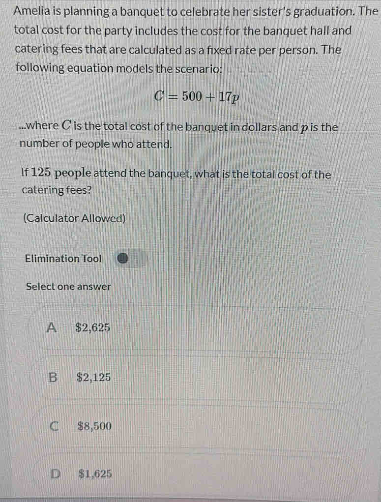 Amelia is planning a banquet to celebrate her sister's graduation. The
total cost for the party includes the cost for the banquet hall and
catering fees that are calculated as a fixed rate per person. The
following equation models the scenario:
C=500+17p...where C is the total cost of the banquet in dollars and p is the
number of people who attend.
If 125 people attend the banquet, what is the total cost of the
catering fees?
(Calculator Allowed)
Elimination Tool
Select one answer
A $2,625
B $2,125
C $8,500
D $1,625