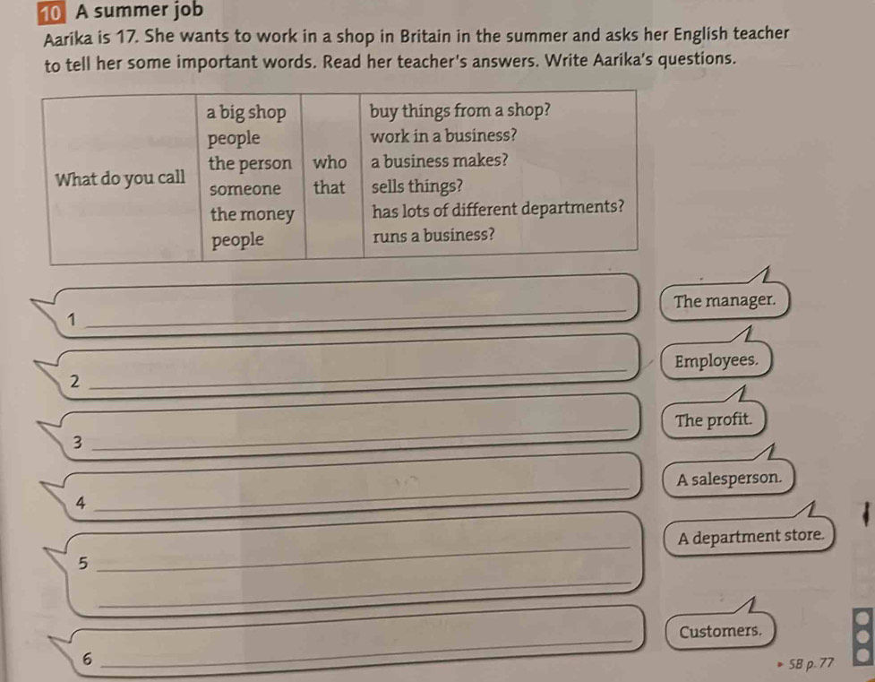 A summer job 
Aarika is 17. She wants to work in a shop in Britain in the summer and asks her English teacher 
to tell her some important words. Read her teacher's answers. Write Aarika's questions. 
The manager. 
1 
_ 
2 _Employees. 
The profit. 
3 
_ 
4 _A salesperson. 
_ 
_ 
5 ___A department store. 
Customers. 
6 
_ 
5B p. 77