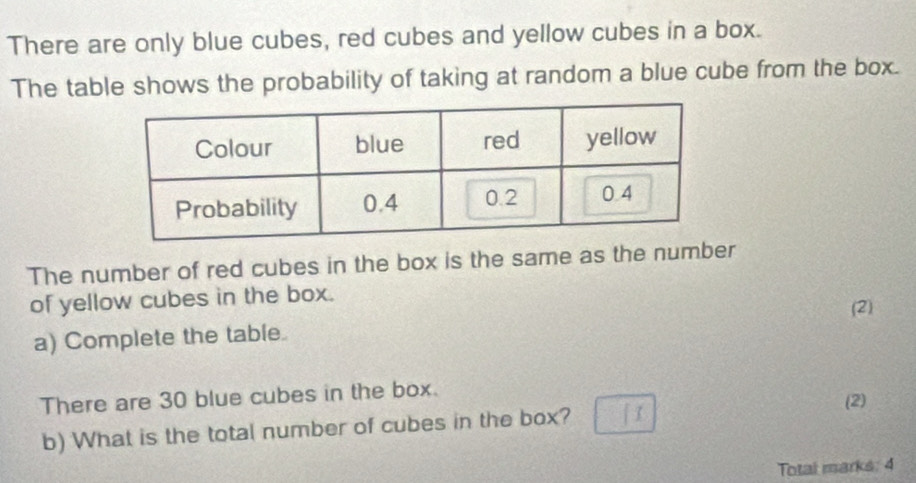 There are only blue cubes, red cubes and yellow cubes in a box. 
The table shows the probability of taking at random a blue cube from the box. 
The number of red cubes in the box is the same as the number 
of yellow cubes in the box. 
(2) 
a) Complete the table. 
There are 30 blue cubes in the box. 
b) What is the total number of cubes in the box? (2) 
Totai marks: 4