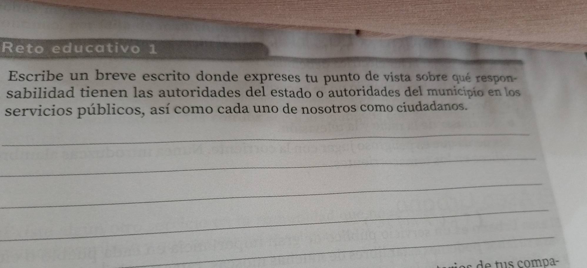 Reto educativo 1 
Escribe un breve escrito donde expreses tu punto de vista sobre qué respon- 
sabilidad tienen las autoridades del estado o autoridades del municipio en los 
servicios públicos, así como cada uno de nosotros como ciudadanos. 
_ 
_ 
_ 
_ 
_ 
es e tu s compa-