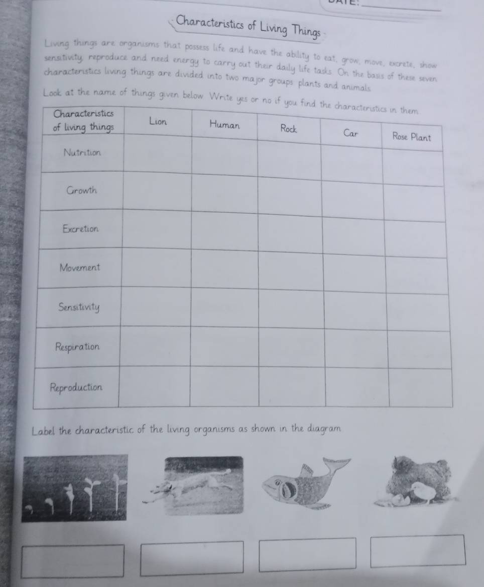 Characteristics of Living Things 
Living things are organisms that possess life and have the ability to eat, grow, move, excrete, show 
sensitivity, reproduce and need energy to carry out their daily life tasks. On the basis of these seven 
characteristics living things are divided into two major groups plants and animals 
Look at the name of things gi 
Label the characteristic of the living organisms as shown in the diagram
