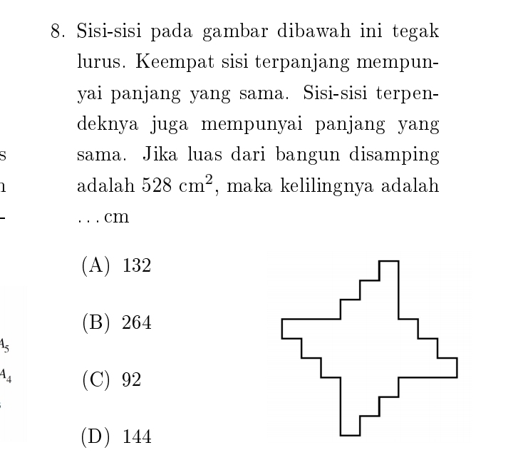 Sisi-sisi pada gambar dibawah ini tegak
lurus. Keempat sisi terpanjang mempun-
yai panjang yang sama. Sisi-sisi terpen-
deknya juga mempunyai panjang yang
、 sama. Jika luas dari bangun disamping
adalah 528cm^2 , maka kelilingnya adalah
. . . cm
(A) 132
(B) 264
A_5
4_4 (C) 92
(D) 144