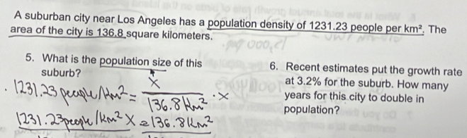 A suburban city near Los Angeles has a population density of 1231.23 people per km^2
area of the city is 136.8 square kilometers. The 
5. What is the population size of this 6. Recent estimates put the growth rate 
suburb? at 3.2% for the suburb. How many
years for this city to double in 
population?