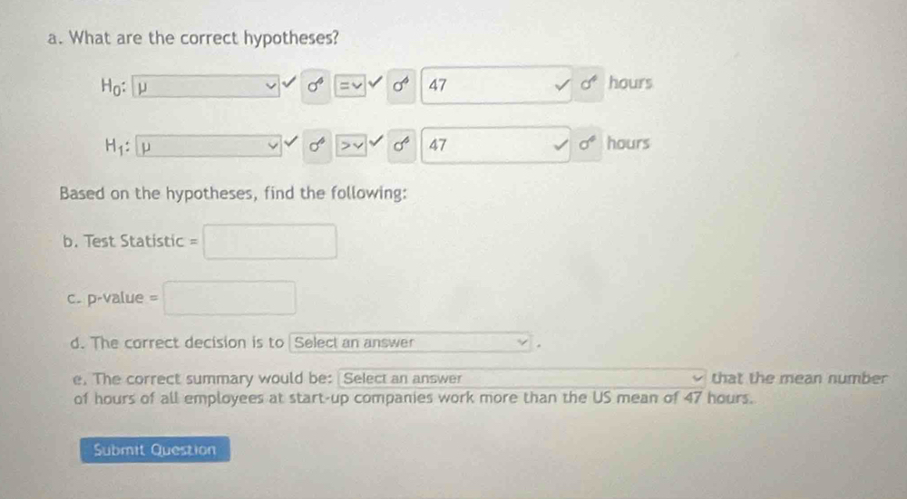 What are the correct hypotheses?
H_0: μ □ sigma^4 |=v V sigma^6 47 sqrt() sigma^4 hours
H_1: μ x_x,_k_n, sigma^6 v| sigma^6 47 _  sigma° hours
Based on the hypotheses, find the following: 
b. Test Statistic = □
c. p-value =□
d. The correct decision is to Select an answer 
. 
e. The correct summary would be: Select an answer that the mean number 
of hours of all employees at start-up companies work more than the US mean of 47 hours. 
Submit Question