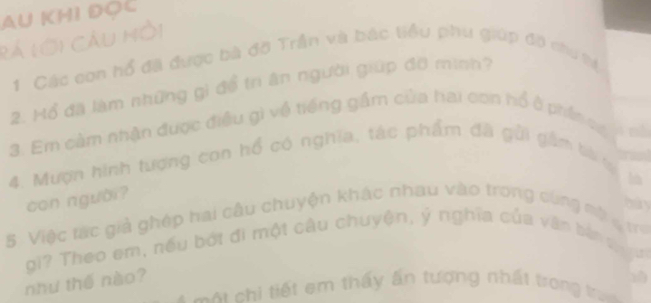 AU KHI ĐOC 
rá lới Cầu Mồi 
1 Các con hổ đã được bà đờ Trần và bác tiểu phu giúp đô chu tự 
2. Mổ đã làm những gi để tr ân người giúp đỡ mình? 
3. Em cảm nhận được điều gì về tiếng gầm của hai con hổ ở phần có 

4. Mượn hình tượng con hổ có nghĩa, tác phẩm đã gửi gầm bi tạ 
con người? 
5 Việc tác giả ghép hai câu chuyện khác nhau vào trong cùng mộ g ư 
gi? Theo em, nếu bởt đi một câu chuyện, ý nghĩa của văn bản q 
như thế nào? 
= = A chi tiết em thấy ấn tượng nhất trong tra