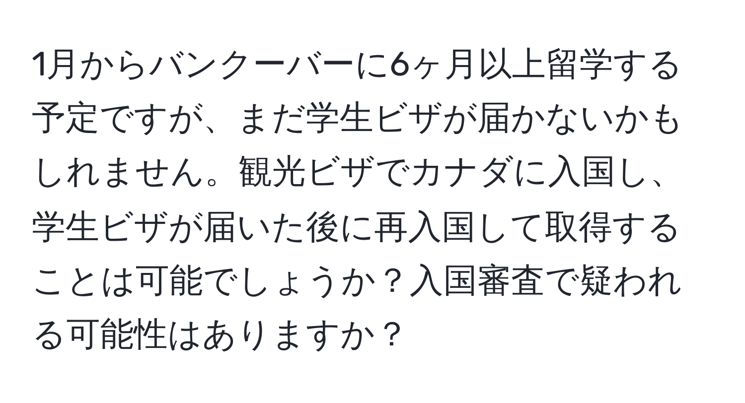 1月からバンクーバーに6ヶ月以上留学する予定ですが、まだ学生ビザが届かないかもしれません。観光ビザでカナダに入国し、学生ビザが届いた後に再入国して取得することは可能でしょうか？入国審査で疑われる可能性はありますか？