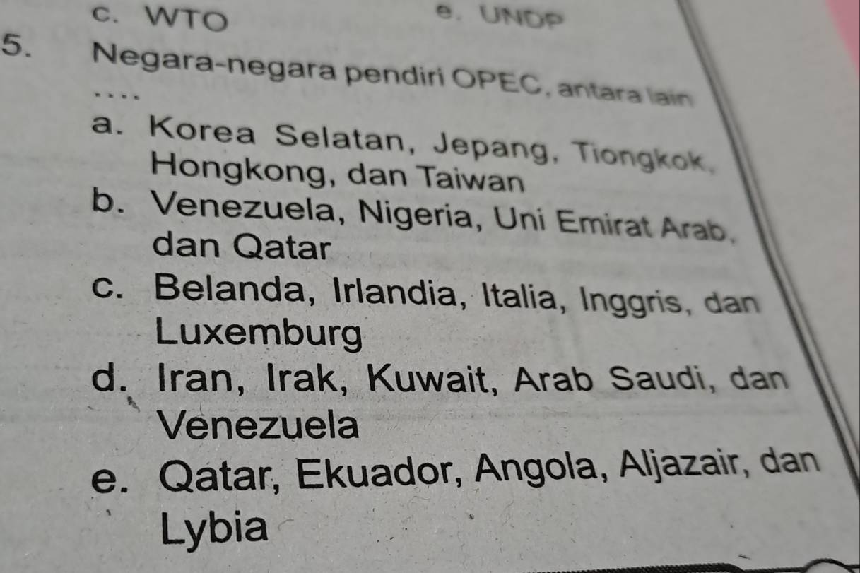 c. WTO
e. UNDP
5. Negara-negara pendiri OPEC, antara lain
a. Korea Selatan, Jepang, Tiongkok,
Hongkong, dan Taiwan
b. Venezuela, Nigeria, Uni Emirat Arab
dan Qatar
c. Belanda, Irlandia, Italia, Inggris, dan
Luxemburg
d. Iran, Irak, Kuwait, Arab Saudi, dan
Venezuela
e. Qatar, Ekuador, Angola, Aljazair, dan
Lybia