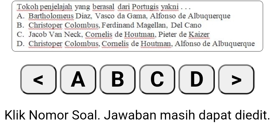 Tokoh penjelajah yang berasal dari Portugis yakni . . .
A. Bartholomeus Diaz, Vasco da Gama, Alfonso de Albuquerque
B. Christoper Colombus, Ferdinand Magellan, Del Cano
C. Jacob Van Neck, Cornelis de Houtman, Pieter de Kaizer
D. Christoper Colombus, Cornelis de Houtman, Alfonso de Albuquerque
A B
Klik Nomor Soal. Jawaban masih dapat diedit.