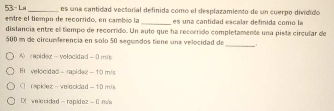 53.- La_ es una cantidad vectorial definida como el desplazamiento de un cuerpo dividido
entre el tiempo de recorrido, en cambio la _es una cantidad escalar definida como la
distancia entre el tiempo de recorrido. Un auto que ha recorrido completamente una pista circular de
500 m de circunferencia en solo 50 segundos tiene una velocidad de_
.
A) rapídez - velocidad - 0 m/s
B) velocidad - rapidez - 10 m/s
C) rapidez - velocidad - 10 m/s
D) velocidad - rapidez - 0 m/s