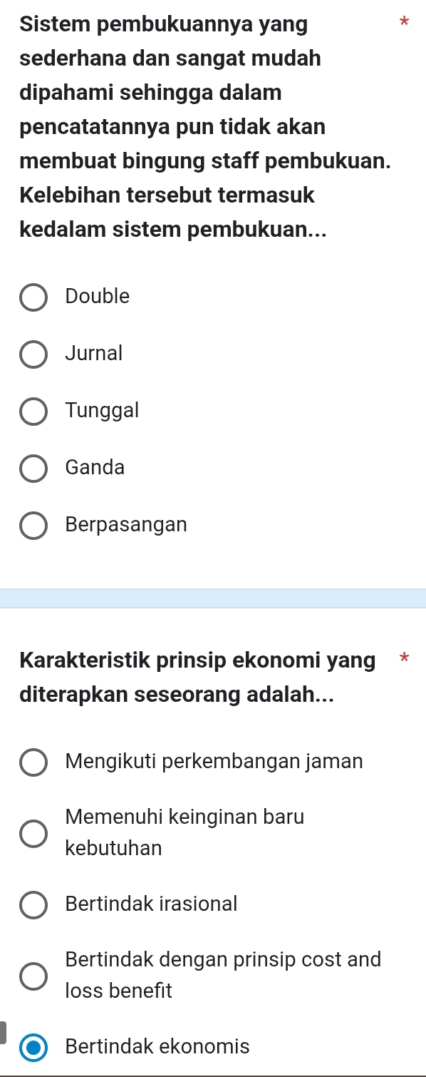 Sistem pembukuannya yang
sederhana dan sangat mudah
dipahami sehingga dalam
pencatatannya pun tidak akan
membuat bingung staff pembukuan.
Kelebihan tersebut termasuk
kedalam sistem pembukuan...
Double
Jurnal
Tunggal
Ganda
Berpasangan
Karakteristik prinsip ekonomi yang *
diterapkan seseorang adalah...
Mengikuti perkembangan jaman
Memenuhi keinginan baru
kebutuhan
Bertindak irasional
Bertindak dengan prinsip cost and
loss benefit
Bertindak ekonomis