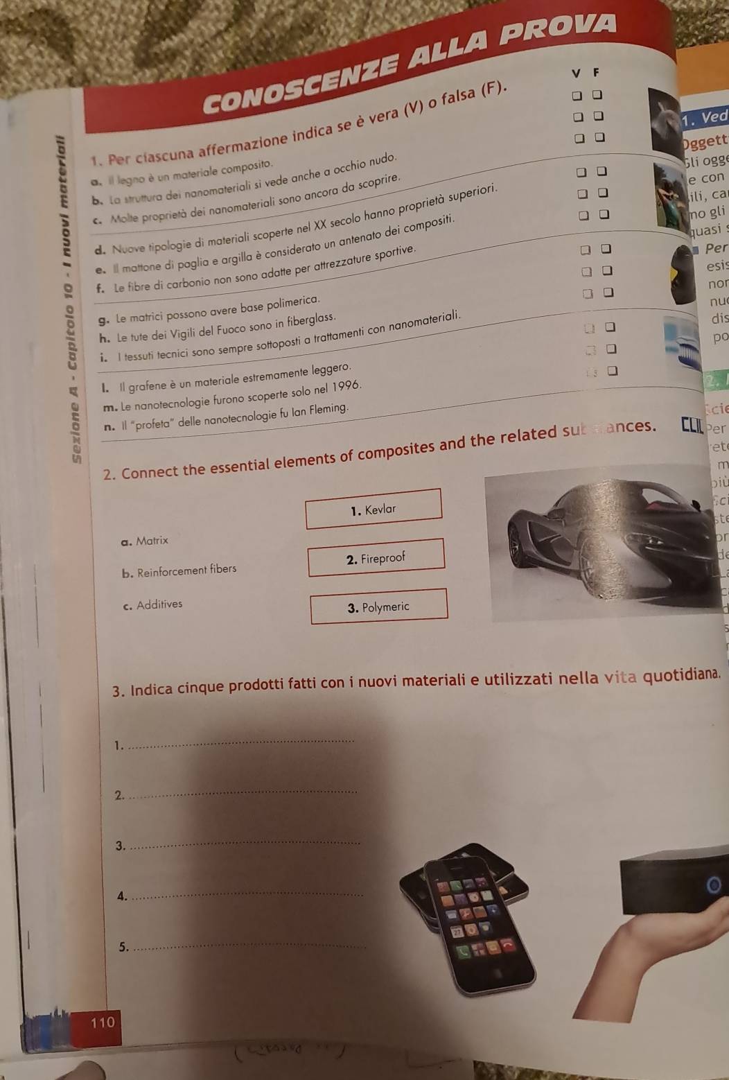 CONOSCENZE ALLA PROVA
V F
1. Ved
1. Per clascuna affermazione indica se è vera (V) o falsa (F)
, il legno è un materiale composito.
e con
be La struttura dei nanomateriali si vede anche a occhio nudo
Gli ogg
. Molte proprietà dei nanomateriali sono ancora da scoprire. Oggett
de Nuave tipologie di materiali scoperte nel XX secolo hanno proprietà superiori
ili, ca
quasi s
e Il mattone di paglia e argilla è considerato un antenato dei compositi
no gli
Le fibre di carbonio non sono adatte per attrezzature sportive.
Per
nor
g. Le matrici possono avere base polimerica. ]
esis
nu
h. Le tute dei Vigili del Fuoco sono in fiberglass.
i I tessuti tecnici sono sempre sottoposti a trattamenti con nanomateriali.
dis
po
Il grafene è un materiale estremamente leggero.
m. Le nanotecnologie furono scoperte solo nel 1996.
2.
n. Il “profeta” delle nanotecnologie fu Ian Fleming.
cie
at
2. Connect the essential elements of composites and the related sub mances. CLIL Per
m
biù
Sci
1. Kevlar
t
a. Matrix
pr
b. Reinforcement fibers 2. Fireproof
de
c. Additives 3. Polymeric
3. Indica cinque prodotti fatti con i nuovi materiali e utilizzati nella vita quotidiana.
1.
_
2.
_
3.
_
_
5.
_
110