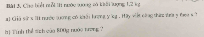 Cho biết mỗi lít nước tương có khối lượng 1,2 kg
a) Giả sử x lít nước tương có khối lượng y kg. Hãy viết công thức tính y theo x ? 
b) Tính thể tích của 800g nước tương ?