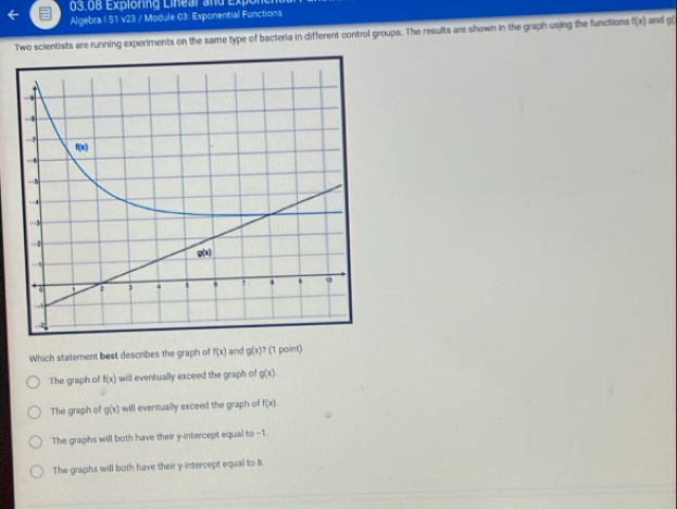 03.08 Expioring Linear and Expon
Algebra | S1 v23 / Module 03: Exponential Functions
Two scientists are running experiments on the same type of bacteria in different control groups. The results are shown in the graph using the functions f(x) and g
Which statement best describes the graph of f(x) and g(x)? (1 point)
The graph of f(x) will eventually exceed the graph of g(x).
The graph of g(x) will eventually exceed the graph of f(x).
The graphs will both have their y-intercept equal to -1.
The graphs will both have their y-intercept equal to 8.