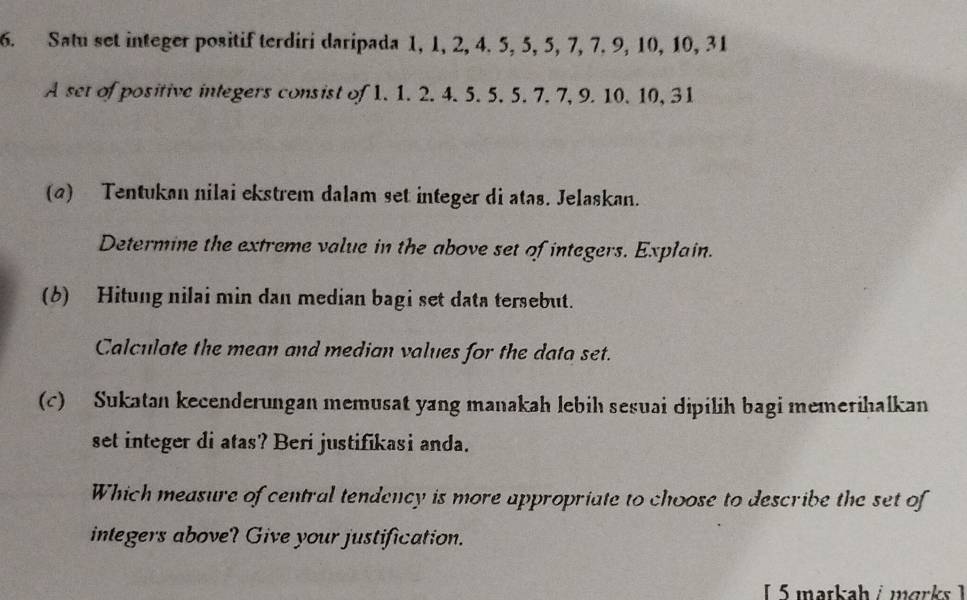 Satu set integer positif terdiri daripada 1, 1, 2, 4. 5, 5, 5, 7, 7. 9, 10, 10, 31
A set of positive integers consist of 1. 1. 2. 4. 5. 5. 5. 7. 7, 9. 10. 10, 31
(a) Tentukan nilai ekstrem dalam set integer di atas. Jelaskan. 
Determine the extreme value in the above set of integers. Explain. 
(6) Hitung nilai min dan median bagi set data tersebut. 
Calculote the mean and median values for the data set. 
(c) Sukatan kecenderungan memusat yang manakah lebih sesuai dipilih bagi memerihalkan 
set integer di atas? Beri justifikasi anda. 
Which measure of central tendency is more appropriate to choose to describe the set of 
integers above? Give your justification. 
L 5 matkah i marks 1