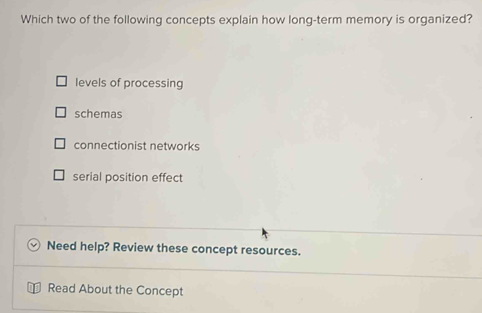 Which two of the following concepts explain how long-term memory is organized?
levels of processing
schemas
connectionist networks
serial position effect
Need help? Review these concept resources.
Read About the Concept