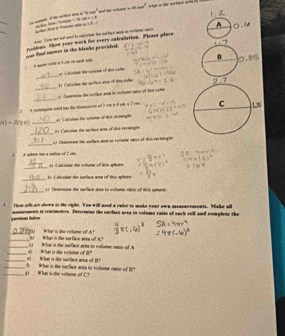 umple. If the suface area is 76mm^2 and the volme is 40mm^3 wWhat is the surfacs ares io t 
varísca Área / Volung =76* 40=1.9
_ 
Surficr Area to Valume ratio is I 9:1
os toom we not used to caloulats the surface aeea to volome ratio 
Problems. Show your work for every calculation. Please place 
your final answer in the blanks provided. 
. A square mlid is 4 cm on each side 
_ 
a) Caloutae the volume of this cube 
_ 
b Calculas the surface area of this cube 
_ 
c) Deserause the surface area to volume ratio of this cube 
2 A rectangular sofid has the dimensions of 5 cm x 4 cm x 2 cm
4)=2C( _) Calculau the volme of this rectangle 
_ 
b) Calculate the surface area of this rectangle 
_ 
c) Determie the surface area to volume ratio of this rectangle 
1 A spher has a raifius of 2 cm. 
_ 
a) Calcutate the volume of this sphere 
_ 
b) Calculate the surface area of this sphere 
_c) Desermine the surface area to volume ratio of this sphere: 
Three cells are shown to the right. You will need a ruler to make your own measurements. Make all 
mensurements in centimeters. Determine the surface area to volume ratio of each cell and complete the 
questions below. 
_) What is the volume of A? 
_b) What is the surface area of A? 
_c) What is the surface area to volume ratio of A 
_d) What is the volume of B? 
_e) What is the surface area of B? 
_f) What is the surface area to volume ratio of B? 
_g) What is the volume of C?