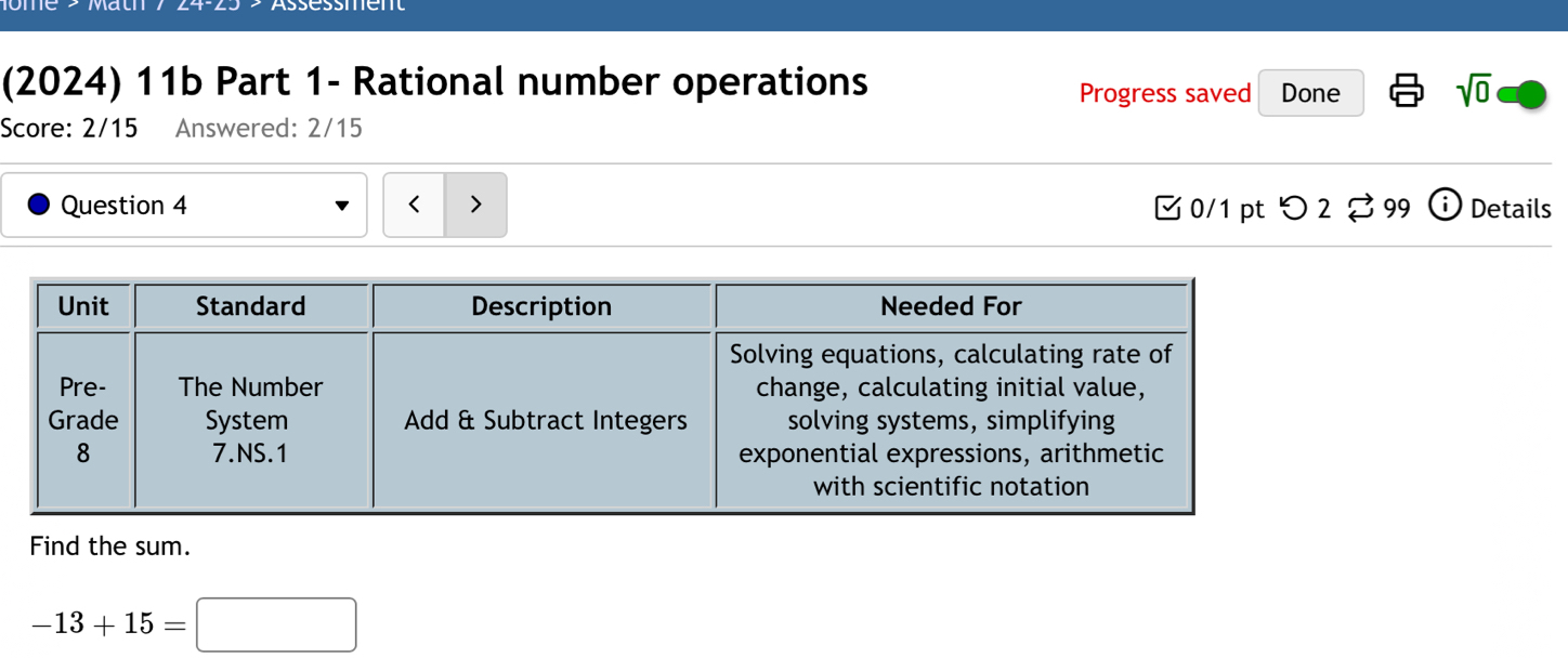 (2024) 11b Part 1- Rational number operations Done sqrt(0) 
Progress saved 
Score: 2/15 Answered: 2/15 
Question 4 < 0/1pt つ 2 99 i Details 
Find the sum.
-13+15=□