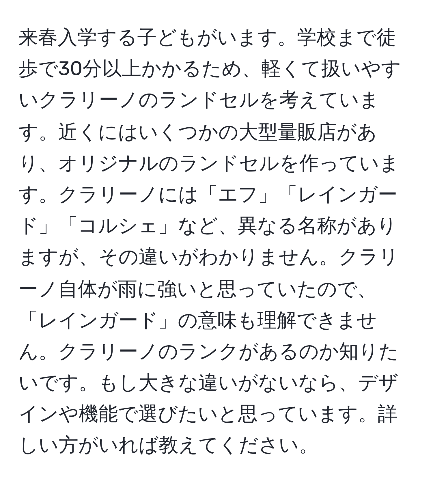 来春入学する子どもがいます。学校まで徒歩で30分以上かかるため、軽くて扱いやすいクラリーノのランドセルを考えています。近くにはいくつかの大型量販店があり、オリジナルのランドセルを作っています。クラリーノには「エフ」「レインガード」「コルシェ」など、異なる名称がありますが、その違いがわかりません。クラリーノ自体が雨に強いと思っていたので、「レインガード」の意味も理解できません。クラリーノのランクがあるのか知りたいです。もし大きな違いがないなら、デザインや機能で選びたいと思っています。詳しい方がいれば教えてください。