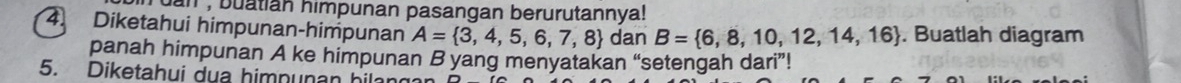 uan buatian himpunan pasangan berurutannya! 
4. Diketahui himpunan-himpunan A= 3,4,5,6,7,8 dan B= 6,8,10,12,14,16. Buatlah diagram 
panah himpunan A ke himpunan B yang menyatakan “setengah dari”! 
5. Diketahui dua himnunan hilan