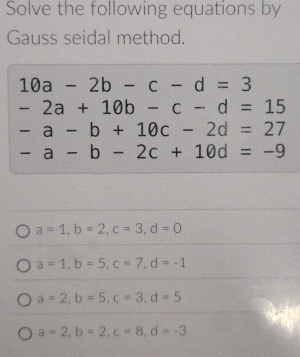 Solve the following equations by
Gauss seidal method.
10a-2b-c-d=3
-2a+10b-c-d=15
-a-b+10c-2d=27
-a-b-2c+10d=-9
a=1, b=2, c=3, d=0
a=1, b=5, c=7, d=-1
a=2, b=5, c=3, d=5
a=2, b=2, c=8, d=-3