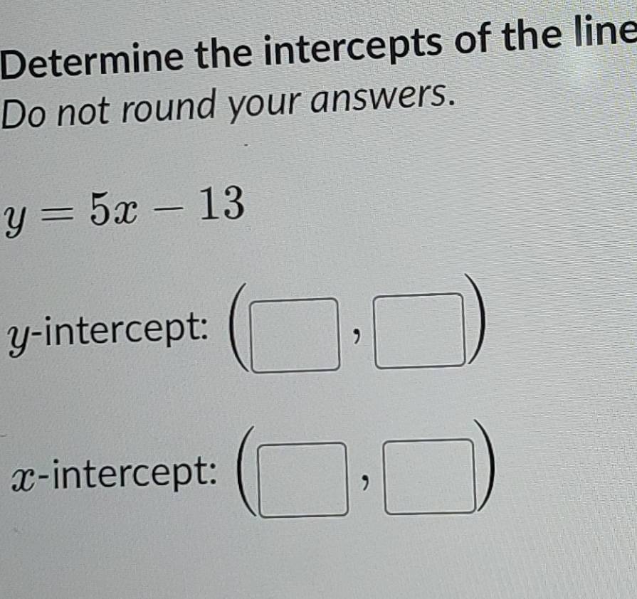 Determine the intercepts of the line 
Do not round your answers.
y=5x-13
y-intercept: 
□ ) 
x-intercept: beginpmatrix □ endpmatrix