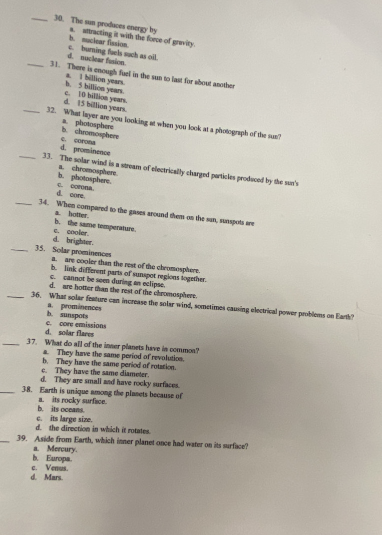 The sun produces energy by
a. attracting it with the force of gravity.
b. nuclear fission.
c. burning fuels such as oil.
d. nuclear fusion.
_31. There is enough fuel in the sun to last for about another
a. 1 billion years.
b. 5 billion years.
c. 10 billion years.
d. 15 billion years.
_32. What layer are you looking at when you look at a photograph of the sun?
a. photosphere b. chromosphere
c. corona
d. prominence
a. chromosphere.
_33. The solar wind is a stream of electrically charged particles produced by the sun's
b. photosphere.
c. corona.
d. core.
_34. When compared to the gases around them on the sun, sunspots are
a. hotter.
b. the same temperature.
c. cooler.
d. brighter.
_35. Solar prominences
a. are cooler than the rest of the chromosphere.
b. link different parts of sunspot regions together.
c. cannot be seen during an eclipse.
d. are hotter than the rest of the chromosphere.
_36. What solar feature can increase the solar wind, sometimes causing electrical power problems on Earth?
a. prominences
b. sunspots
c. core emissions
d. solar flares
_37. What do all of the inner planets have in common?
a. They have the same period of revolution.
b. They have the same period of rotation.
c. They have the same diameter.
d. They are small and have rocky surfaces.
_38. Earth is unique among the planets because of
a. its rocky surface.
b. its oceans.
c. its large size.
d. the direction in which it rotates.
_39. Aside from Earth, which inner planet once had water on its surface?
a. Mercury.
b. Europa.
c. Venus.
d. Mars.