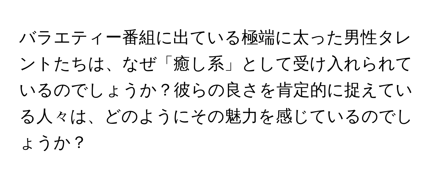 バラエティー番組に出ている極端に太った男性タレントたちは、なぜ「癒し系」として受け入れられているのでしょうか？彼らの良さを肯定的に捉えている人々は、どのようにその魅力を感じているのでしょうか？