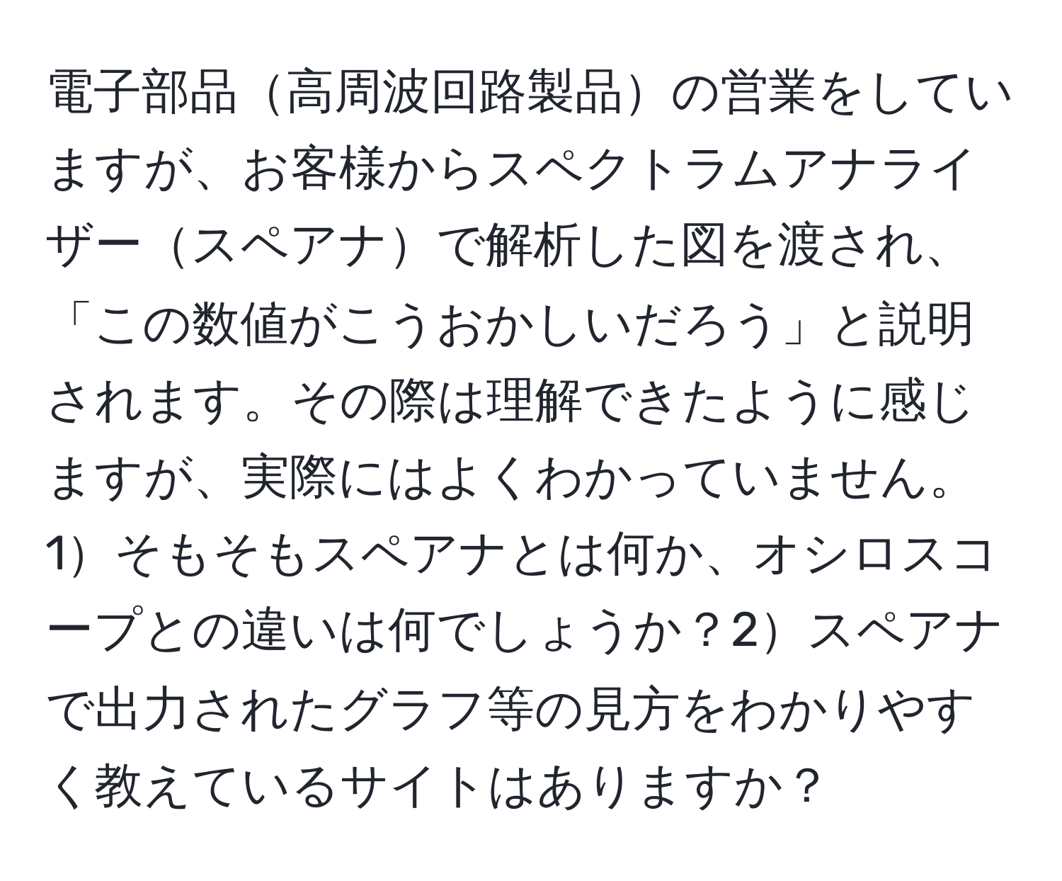 電子部品高周波回路製品の営業をしていますが、お客様からスペクトラムアナライザースペアナで解析した図を渡され、「この数値がこうおかしいだろう」と説明されます。その際は理解できたように感じますが、実際にはよくわかっていません。1そもそもスペアナとは何か、オシロスコープとの違いは何でしょうか？2スペアナで出力されたグラフ等の見方をわかりやすく教えているサイトはありますか？