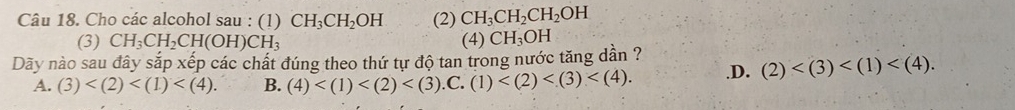 Cho các alcohol sau : (1) CH_3CH_2OH (2) CH_3CH_2CH_2OH
(3) CH_3CH_2CH(OH)CH_3 (4) CH_3OH
Dãy nào sau đây sắp xếp các chất đúng theo thứ tự độ tan trong nước tăng dân ?.D. (2) .
A. (3) . B. (4) .