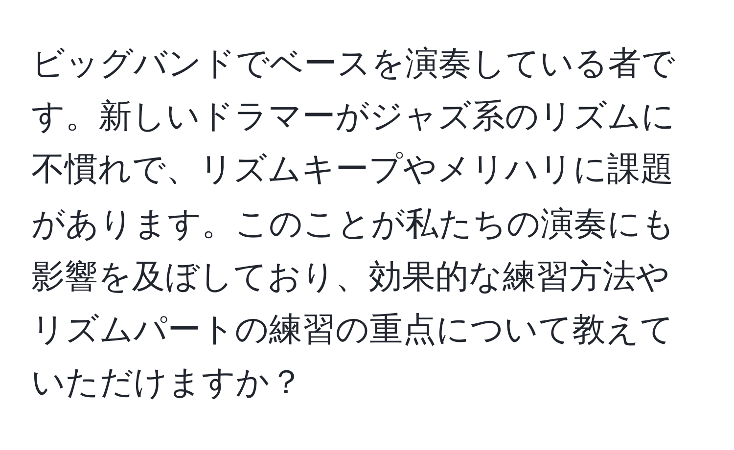 ビッグバンドでベースを演奏している者です。新しいドラマーがジャズ系のリズムに不慣れで、リズムキープやメリハリに課題があります。このことが私たちの演奏にも影響を及ぼしており、効果的な練習方法やリズムパートの練習の重点について教えていただけますか？