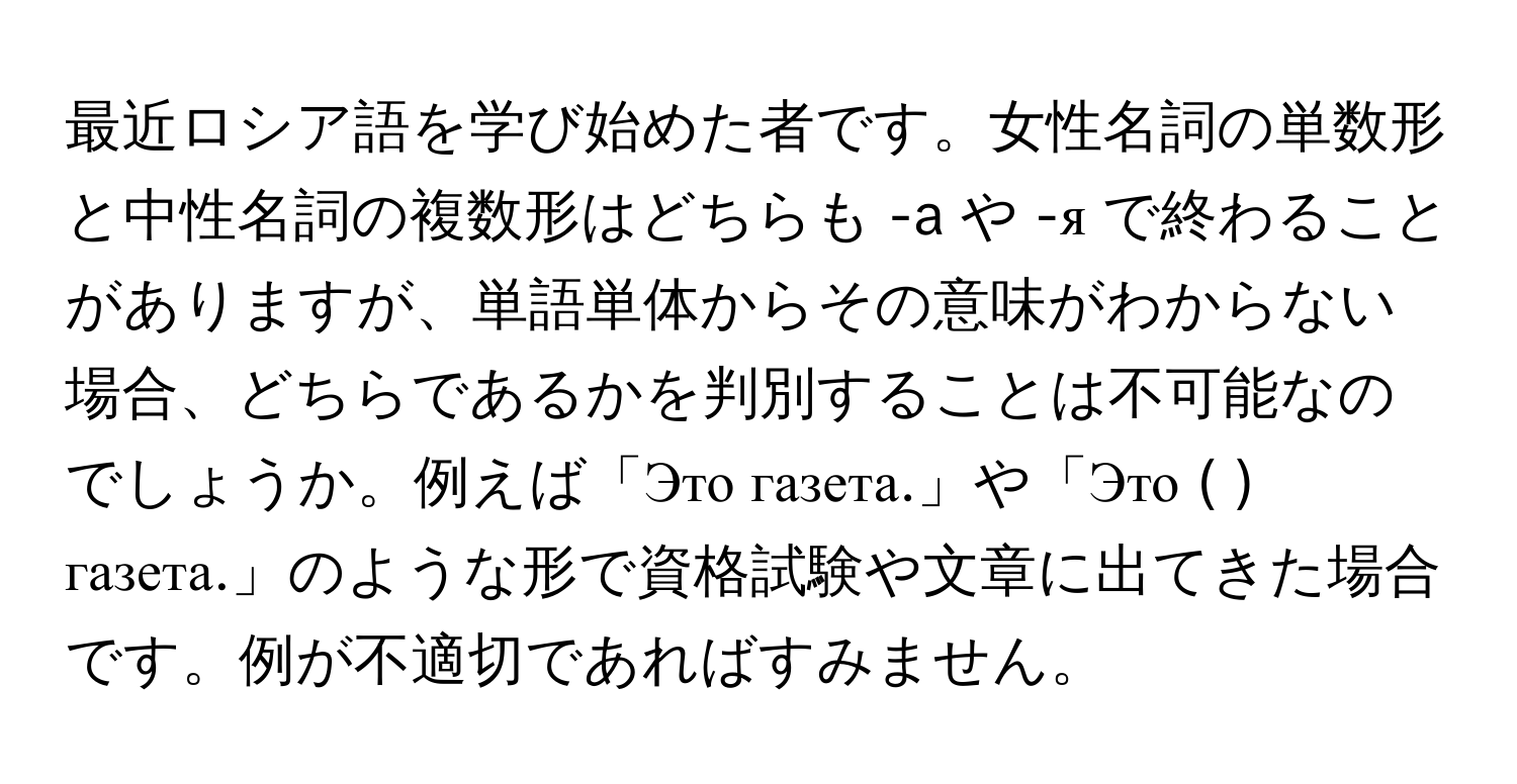 最近ロシア語を学び始めた者です。女性名詞の単数形と中性名詞の複数形はどちらも -a や -я で終わることがありますが、単語単体からその意味がわからない場合、どちらであるかを判別することは不可能なのでしょうか。例えば「Это газета.」や「Это ( ) газета.」のような形で資格試験や文章に出てきた場合です。例が不適切であればすみません。