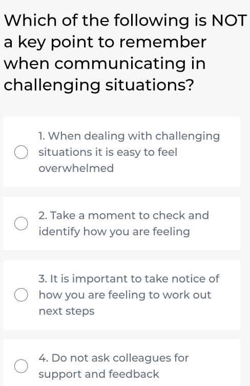 Which of the following is NOT
a key point to remember
when communicating in
challenging situations?
1. When dealing with challenging
situations it is easy to feel
overwhelmed
2. Take a moment to check and
identify how you are feeling
3. It is important to take notice of
how you are feeling to work out
next steps
4. Do not ask colleagues for
support and feedback