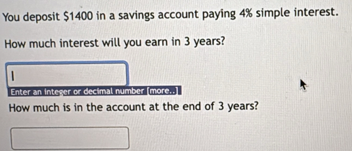 You deposit $1400 in a savings account paying 4% simple interest. 
How much interest will you earn in 3 years? 
1 
Enter an integer or decimal number [more.. 
How much is in the account at the end of 3 years?