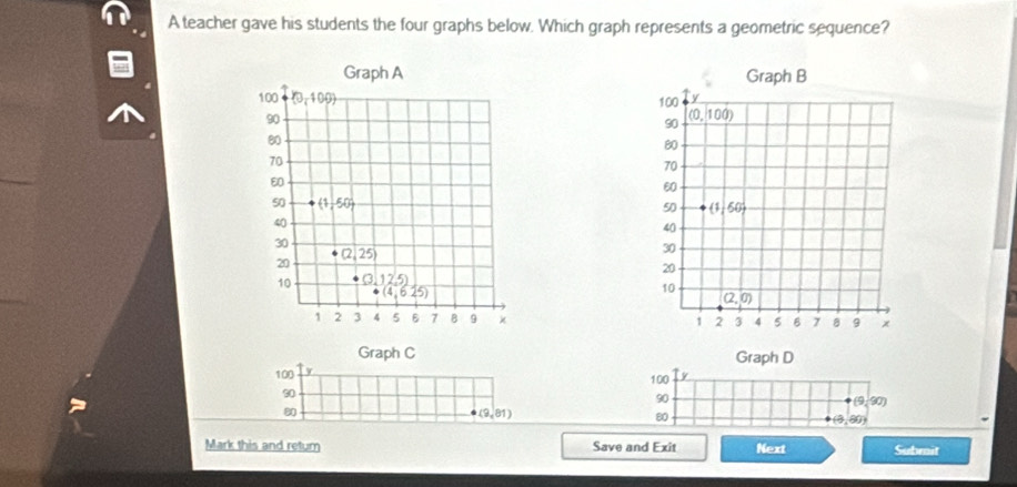 A teacher gave his students the four graphs below. Which graph represents a geometric sequence?
 
 
Graph C Graph D
100 y
100 y
90
90
(9,90)
80
(9,81)
80 50n
Mark this and retum Save and Exit Next Submit