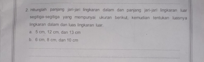 Hitunglah panjang jari-jari lingkaran dalam dan panjang jari-jari lingkaran luar 
segitiga-segitiga yang mempunyai ukuran berikut, kemudian tentukan luasnya 
lingkaran dalam dan luas lingkaran luar. 
a. 5 cm, 12 cm, dan 13 cm
b. 6 cm, 8 cm, dan 10 cm
_ 
_