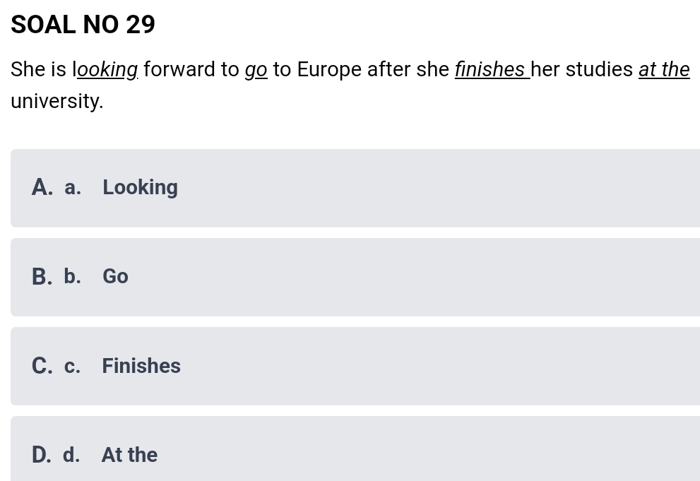 SOAL NO 29
She is looking forward to go to Europe after she finishes her studies at the
university.
A. a. Looking
B. b. Go
C. c. Finishes
D. d. At the