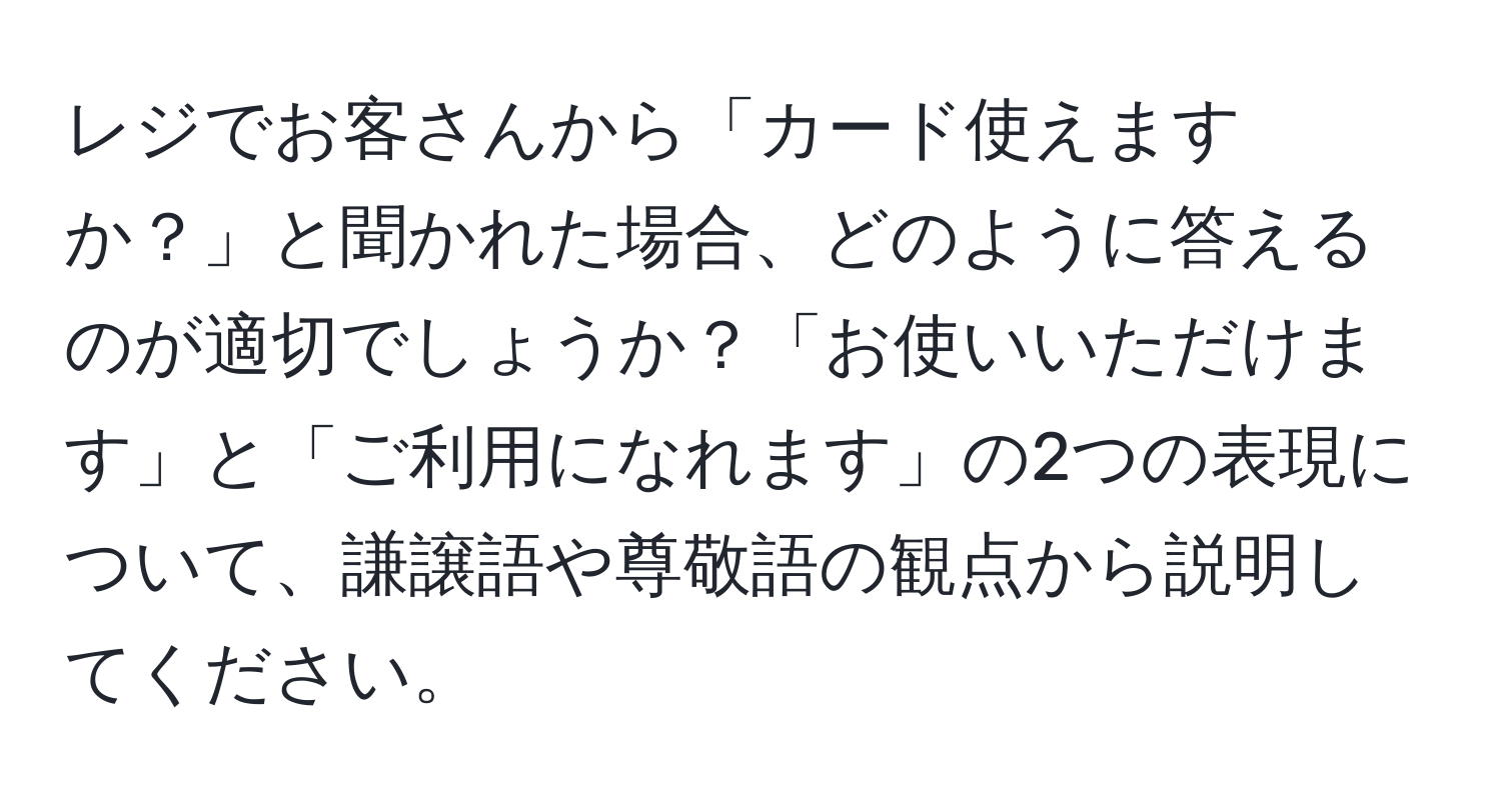 レジでお客さんから「カード使えますか？」と聞かれた場合、どのように答えるのが適切でしょうか？「お使いいただけます」と「ご利用になれます」の2つの表現について、謙譲語や尊敬語の観点から説明してください。